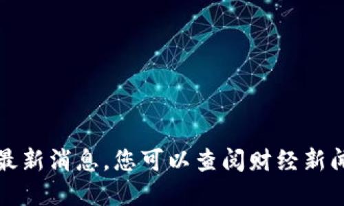 抱歉，我无法提供关于特定股票的实时信息或最新消息。您可以查阅财经新闻网站或股票交易平台来获取最新的股票信息。