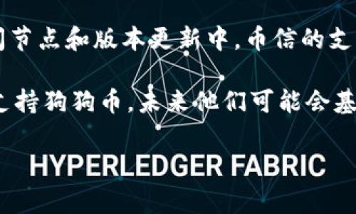 币信（Bixin）是一款为用户提供数字资产管理、钱包服务的应用，其中可能会涉及支持多种加密货币的功能。至于狗狗币（Dogecoin），在不同的时间节点和版本更新中，币信的支持情况可能会有所变化。因此，确认最新的信息是非常重要的。您可以访问币信的官方网站或相关的资讯板块，查看他们当前支持的加密货币列表。

一般来说，较为流行且知名的加密货币如比特币（Bitcoin）、以太坊（Ethereum）和狗狗币等比较容易被各种钱包和交易所支持。如果币信目前不支持狗狗币，未来他们可能会基于用户需求和市场趋势做出更新。

如果您关注狗狗币的投资或使用，建议定期查看币信的更新信息或咨询他们的客服，以获取最准确的信息。