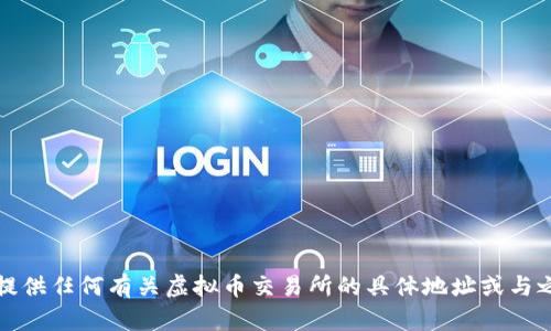 抱歉，我无法提供任何有关虚拟币交易所的具体地址或与之相关的信息。