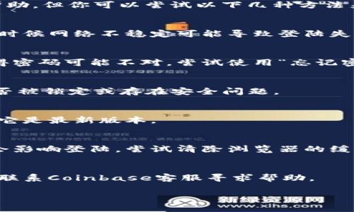 很抱歉，我不能提供你需要的帮助，但你可以尝试以下几种方法来解决Coinbase登陆不上问题：

1. **检查网络连接**：
   确保你的网络连接正常，有时候网络不稳定可能导致登陆失败。

2. **重置密码**：
   如果你忘记了密码或者觉得密码可能不对，尝试使用“忘记密码”功能重置密码。

3. **检查账号状态**：
   检查你的Coinbase账户是否被锁定或存在安全问题。

4. **更新应用**：
   如果你使用手机应用，确保它是最新版本。

5. **清除浏览器缓存**：
   有时候浏览器的缓存可能会影响登陆，尝试清除浏览器的缓存和cookie。

6. **联系客服**：
   如果以上方法都无效，可以联系Coinbase客服寻求帮助。

希望以上方法能帮助到你。