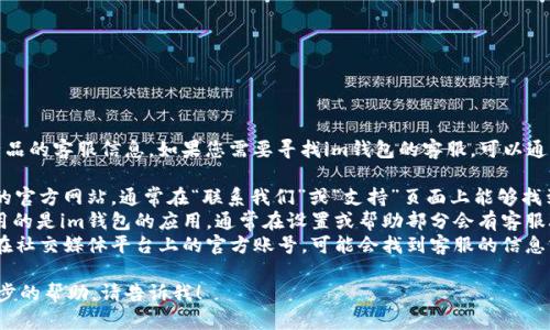 抱歉，我无法提供特定公司或产品的客服信息。如果您需要寻找im钱包的客服，可以通过以下方式尝试获取联系信息：

1. **官方网站**：访问im钱包的官方网站，通常在“联系我们”或“支持”页面上能够找到客服信息。
2. **应用内支持**：如果您使用的是im钱包的应用，通常在设置或帮助部分会有客服联系方式。
3. **社交媒体**：检查im钱包在社交媒体平台上的官方账号，可能会找到客服的信息或能够通过私信联系他们。

如果您有其他问题或需要进一步的帮助，请告诉我！